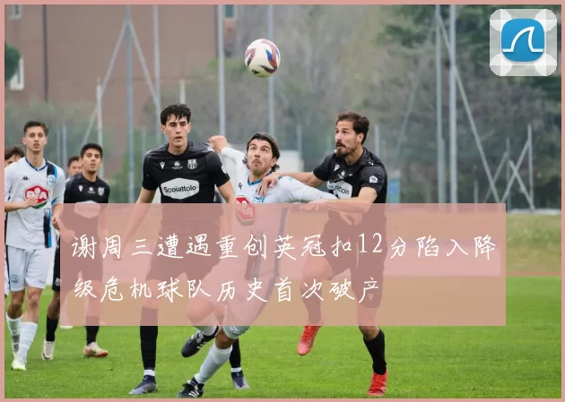 谢周三遭遇重创英冠扣12分陷入降级危机球队历史首次破产