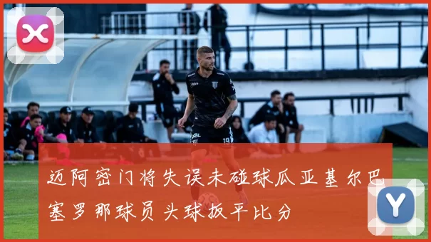 迈阿密门将失误未碰球瓜亚基尔巴塞罗那球员头球扳平比分