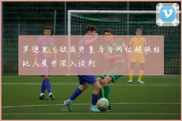 罗德里戈欲离开皇马与两位超级经纪人展开深入谈判