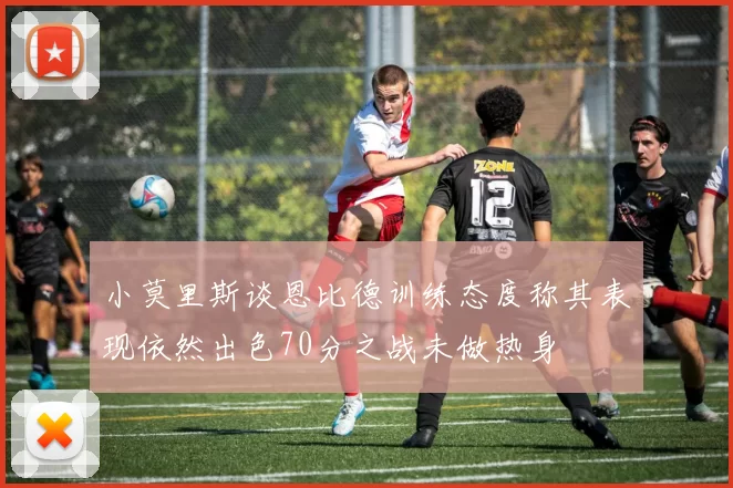 小莫里斯谈恩比德训练态度称其表现依然出色70分之战未做热身