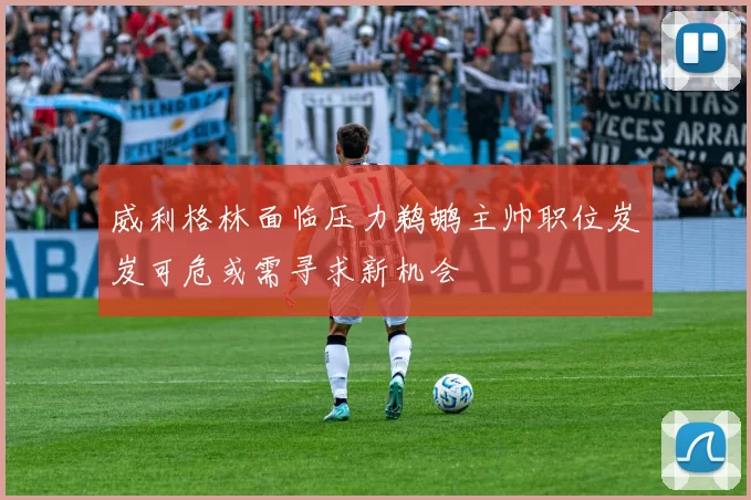 威利格林面临压力鹈鹕主帅职位岌岌可危或需寻求新机会