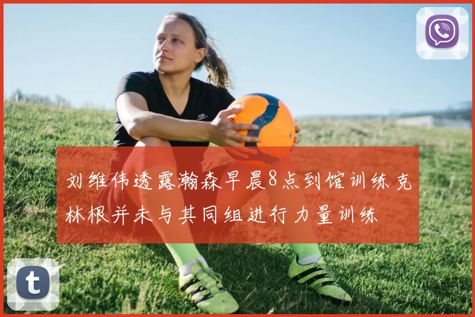 刘维伟透露瀚森早晨8点到馆训练克林根并未与其同组进行力量训练