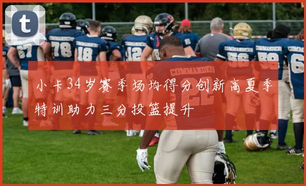 小卡34岁赛季场均得分创新高夏季特训助力三分投篮提升