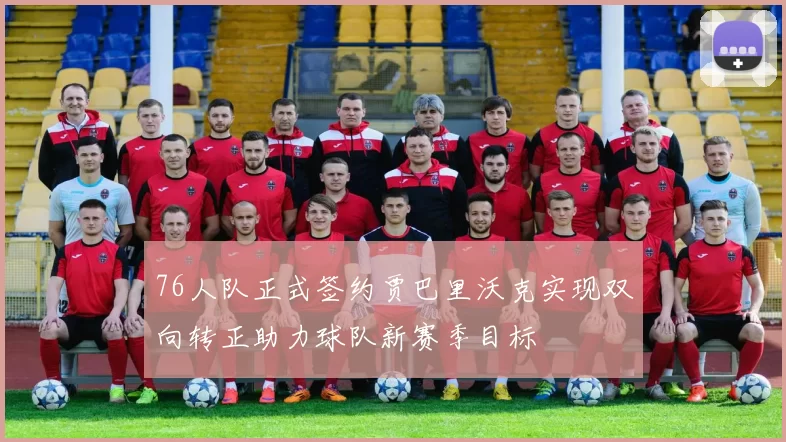 76人队正式签约贾巴里沃克实现双向转正助力球队新赛季目标