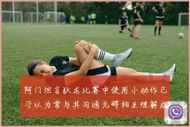 阿门坦言狄龙比赛中使用小动作已习以为常与其沟通无碍相互理解成默契