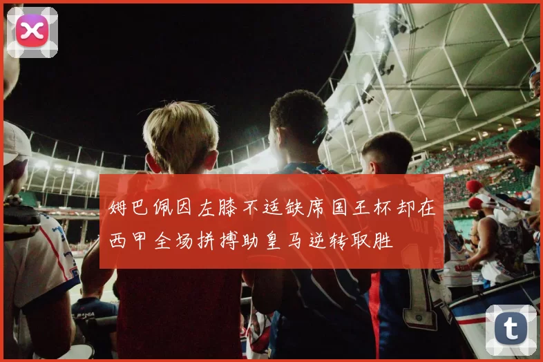 姆巴佩因左膝不适缺席国王杯却在西甲全场拼搏助皇马逆转取胜