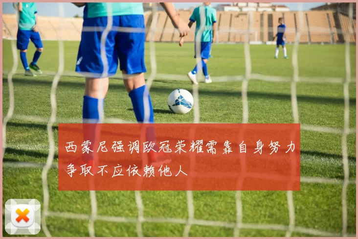 西蒙尼强调欧冠荣耀需靠自身努力争取不应依赖他人