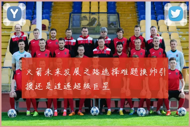 火箭未来发展之路选择难题换帅引援还是追逐超级巨星