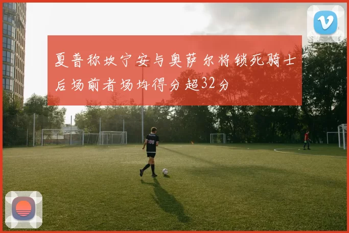 夏普称坎宁安与奥萨尔将锁死骑士后场前者场均得分超32分