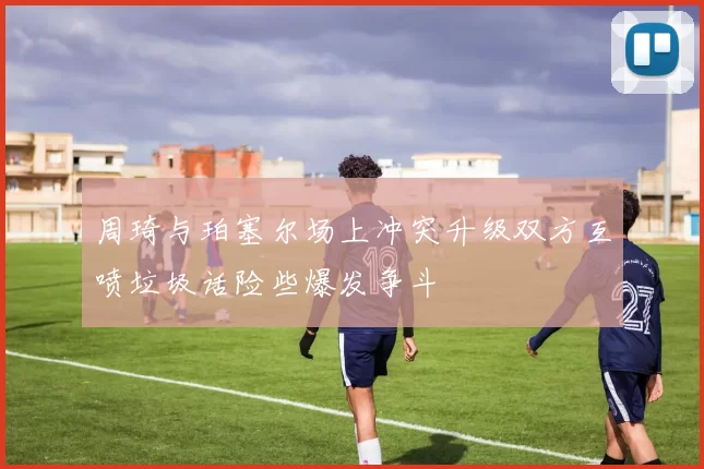 周琦与珀塞尔场上冲突升级双方互喷垃圾话险些爆发争斗
