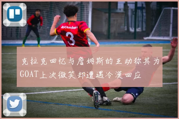 克拉克回忆与詹姆斯的互动称其为GOAT上次微笑却遭遇冷漠回应