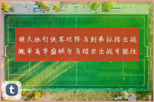 明天独行侠客对阵马刺弗拉格出战概率高华盛顿与马绍尔出战可能性小