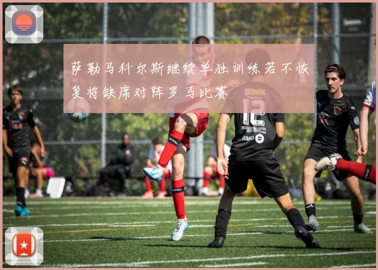 萨勒马科尔斯继续单独训练若不恢复将缺席对阵罗马比赛