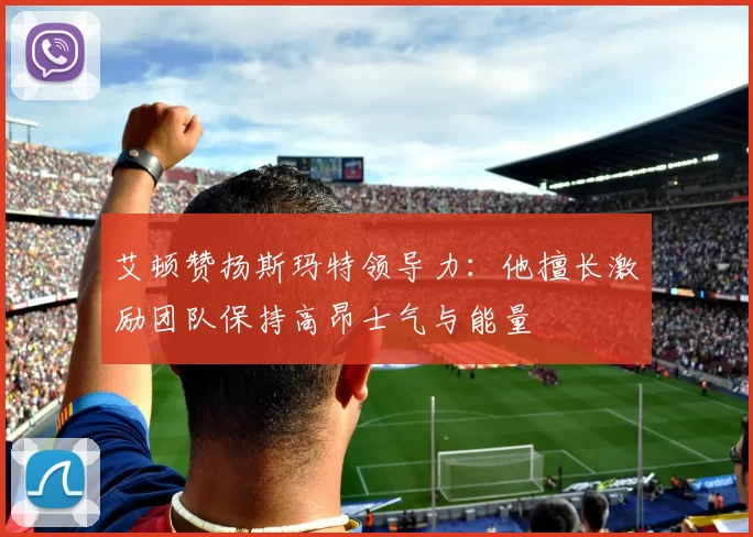 艾顿赞扬斯玛特领导力：他擅长激励团队保持高昂士气与能量