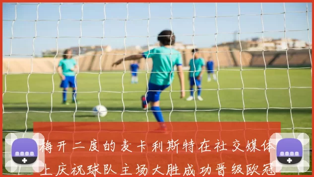 梅开二度的麦卡利斯特在社交媒体上庆祝球队主场大胜成功晋级欧冠16强
