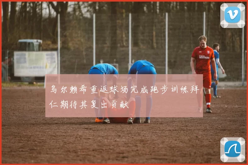 乌尔赖希重返球场完成跑步训练拜仁期待其复出贡献