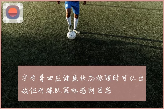字母哥回应健康状态称随时可以出战但对球队策略感到困惑
