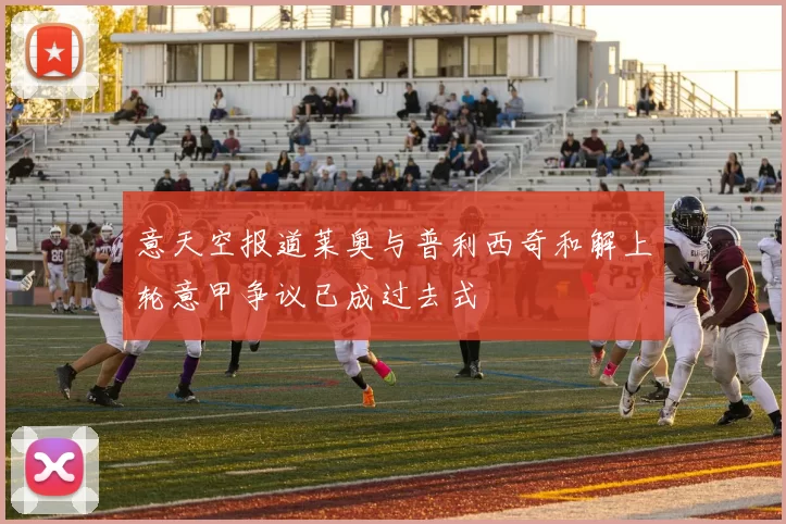 意天空报道莱奥与普利西奇和解上轮意甲争议已成过去式